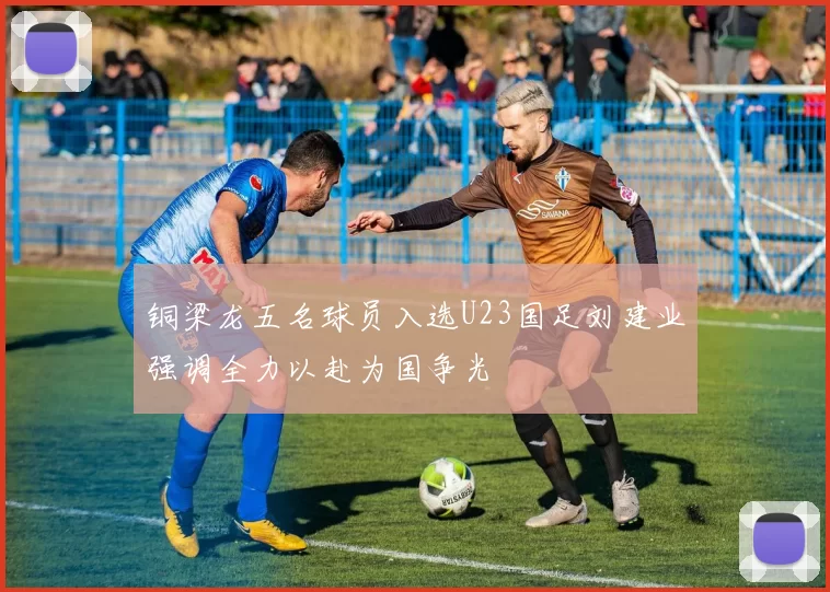 铜梁龙五名球员入选U23国足刘建业强调全力以赴为国争光