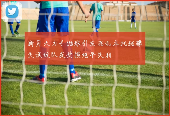 新月大力手抛球引发混乱本托犹豫失误致队友受损绝平失利