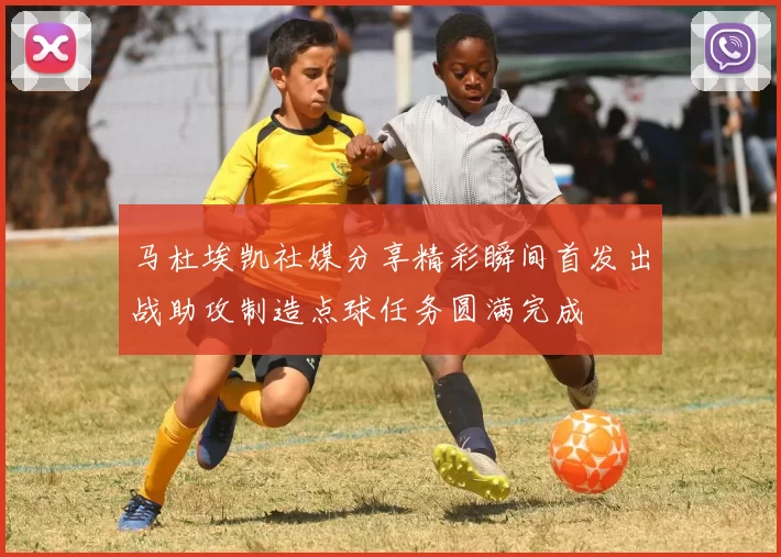 马杜埃凯社媒分享精彩瞬间首发出战助攻制造点球任务圆满完成