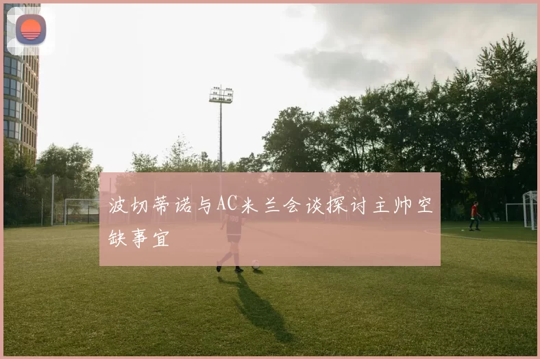 波切蒂诺与AC米兰会谈探讨主帅空缺事宜