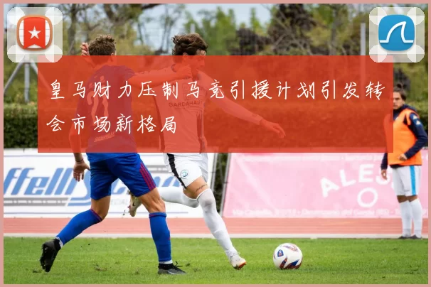 皇马财力压制马竞引援计划引发转会市场新格局