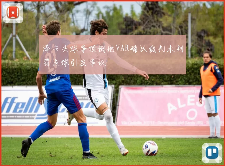泽卡头球争顶倒地VAR确认裁判未判罚点球引发争议