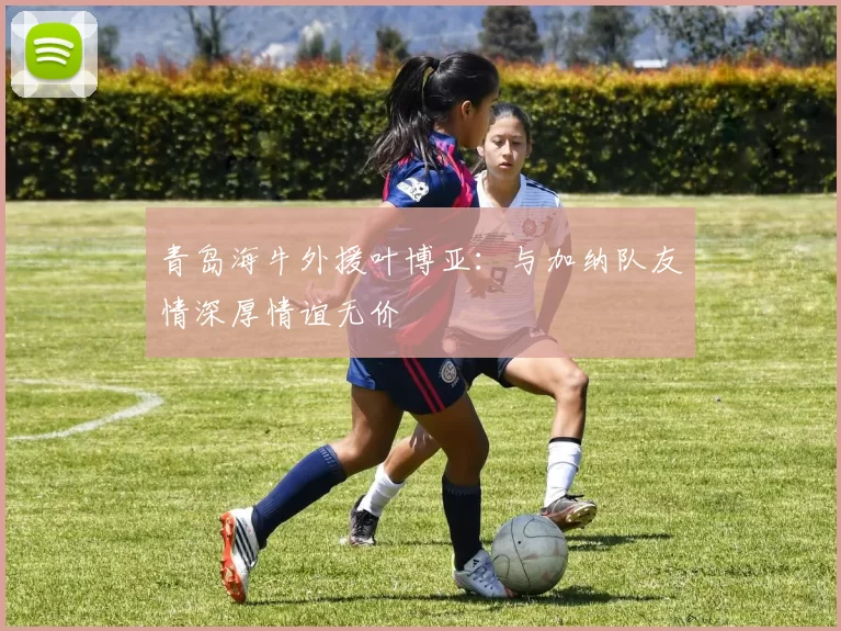 青岛海牛外援叶博亚：与加纳队友情深厚情谊无价