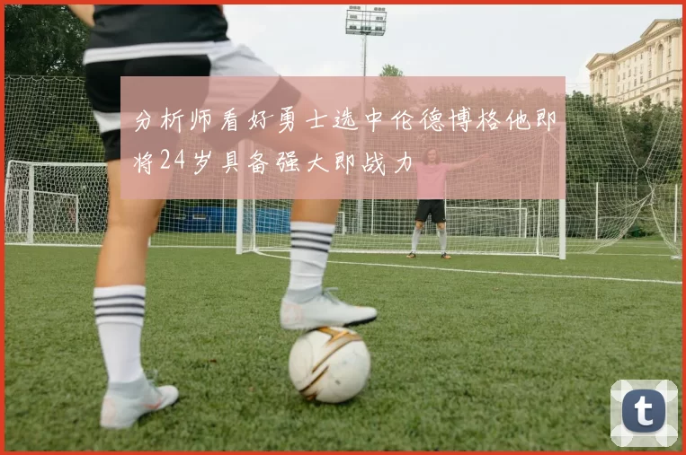 分析师看好勇士选中伦德博格他即将24岁具备强大即战力