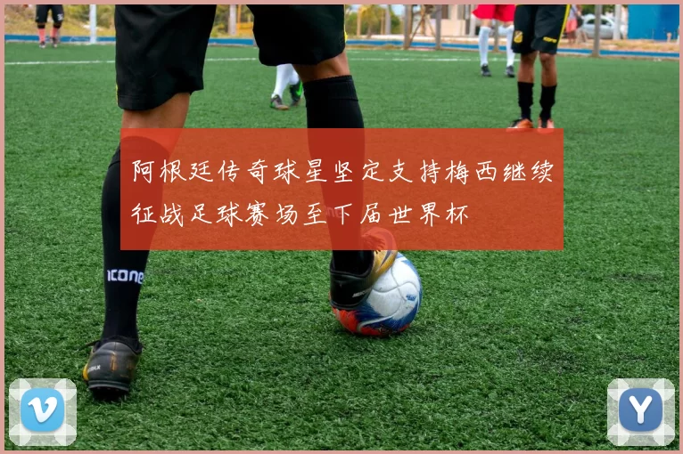 阿根廷传奇球星坚定支持梅西继续征战足球赛场至下届世界杯