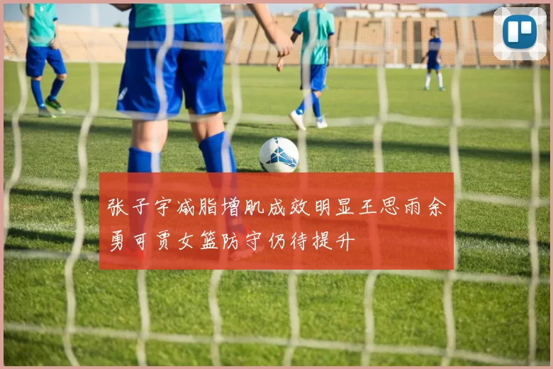 张子宇减脂增肌成效明显王思雨余勇可贾女篮防守仍待提升