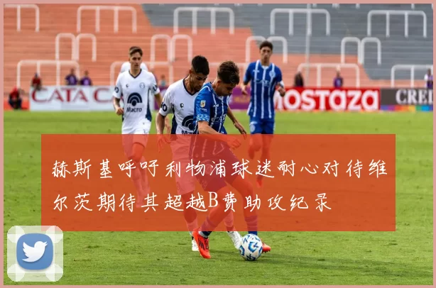 赫斯基呼吁利物浦球迷耐心对待维尔茨期待其超越B费助攻纪录