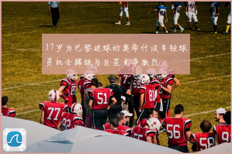 17岁为巴黎进球的奥希什谈年轻球员机会稀缺与巨星竞争激烈