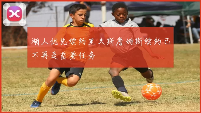 湖人优先续约里夫斯詹姆斯续约已不再是首要任务